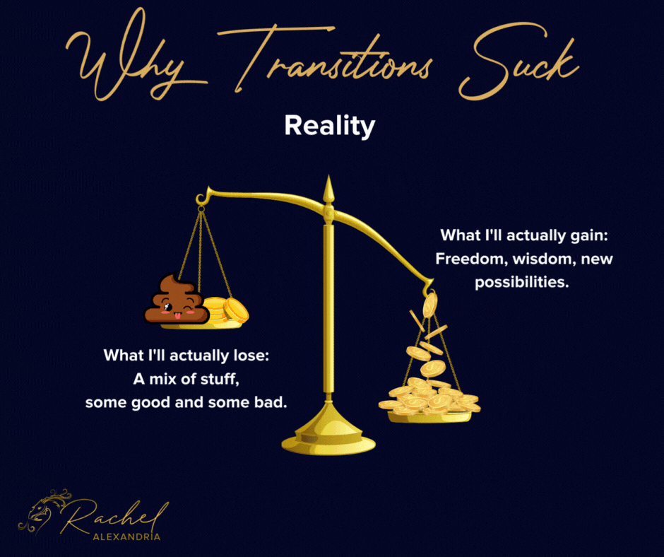 Image titled Why Transitions Suck: Reality. Showing scales weighted down on the left side. The heavy side has gold coins flowing onto it with stars and sparkles and is labeled "What I'll actually gain: freedom, wisdom, new possibilities." The lighter side has some coins and a smiley poo on it and is labeled "What I'll actually lose: a mix of stuff, some good, some bad."